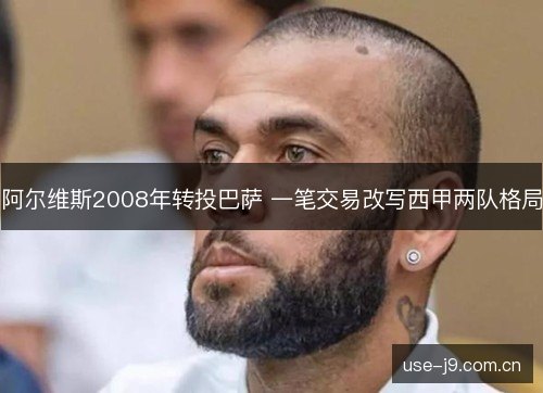 阿尔维斯2008年转投巴萨 一笔交易改写西甲两队格局